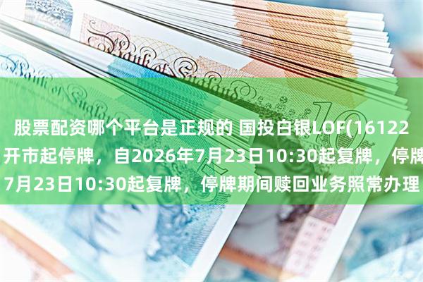股票配资哪个平台是正规的 国投白银LOF(161226)将于2026年7月23日开市起停牌，自2026年7月23日10:30起复牌，停牌期间赎回业务照常办理