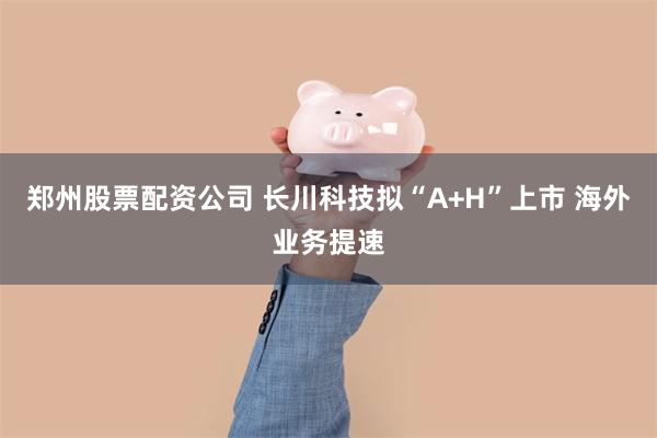 郑州股票配资公司 长川科技拟“A+H”上市 海外业务提速