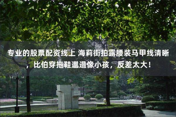 专业的股票配资线上 海莉街拍露腰装马甲线清晰，比伯穿拖鞋邋遢像小孩，反差太大！