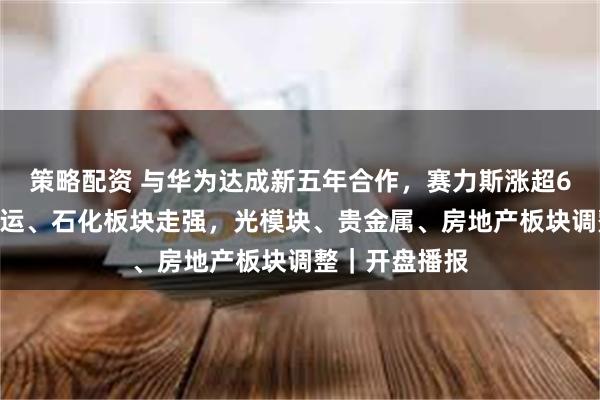 策略配资 与华为达成新五年合作，赛力斯涨超6%！疫苗、海运、石化板块走强，光模块、贵金属、房地产板块调整｜开盘播报
