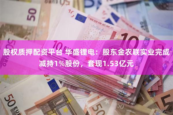 股权质押配资平台 华盛锂电：股东金农联实业完成减持1%股份，套现1.53亿元