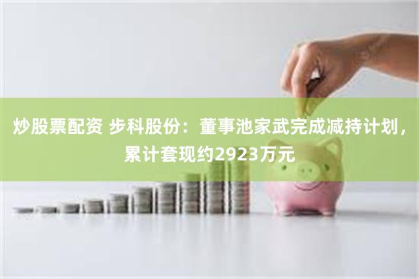 炒股票配资 步科股份：董事池家武完成减持计划，累计套现约2923万元