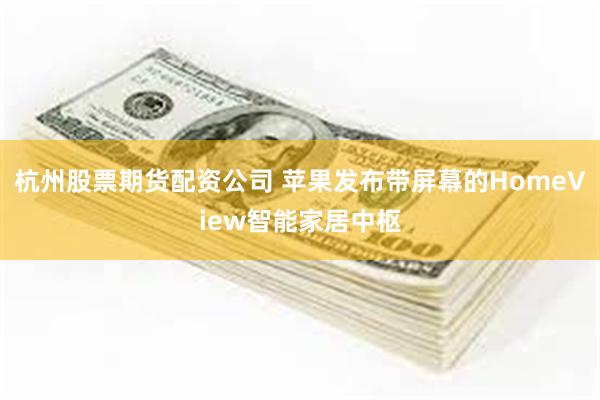 杭州股票期货配资公司 苹果发布带屏幕的HomeView智能家居中枢
