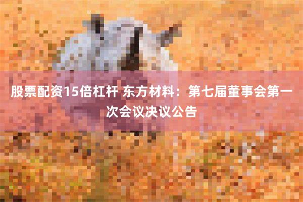 股票配资15倍杠杆 东方材料：第七届董事会第一次会议决议公告