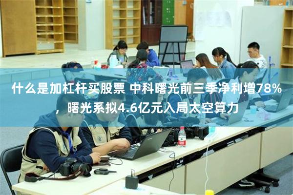 什么是加杠杆买股票 中科曙光前三季净利增78%,曙光系拟4.6亿元入局太空算力