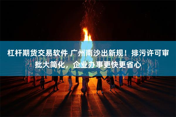 杠杆期货交易软件 广州南沙出新规！排污许可审批大简化，企业办事更快更省心