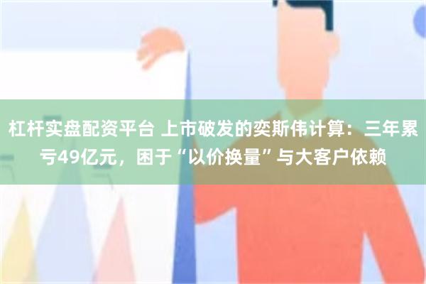 杠杆实盘配资平台 上市破发的奕斯伟计算：三年累亏49亿元，困于“以价换量”与大客户依赖