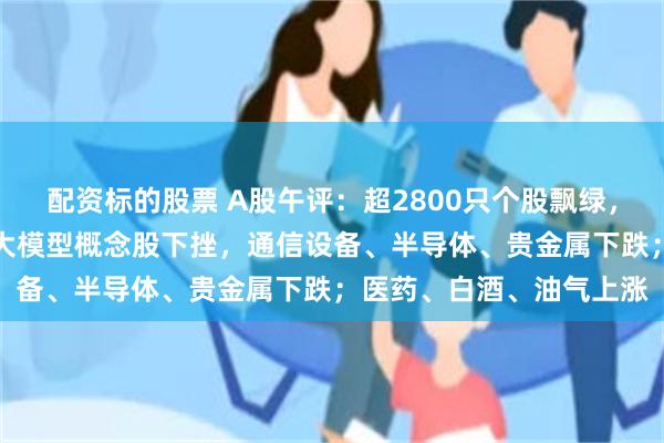 配资标的股票 A股午评：超2800只个股飘绿，三大指数集体收跌；AI大模型概念股下挫，通信设备、半导体、贵金属下跌；医药、白酒、油气上涨