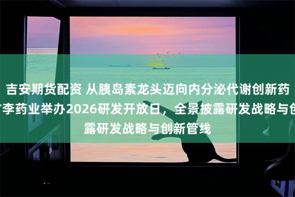 吉安期货配资 从胰岛素龙头迈向内分泌代谢创新药企 ——甘李药业举办2026研发开放日，全景披露研发战略与创新管线