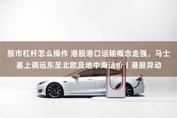 股市杠杆怎么操作 港股港口运输概念走强，马士基上调远东至北欧及地中海运价丨港股异动